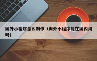 海宁国外小程序怎么制作（海外小程序能在国内用吗）