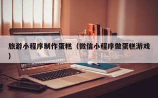海宁旅游小程序制作蛋糕（微信小程序做蛋糕游戏）